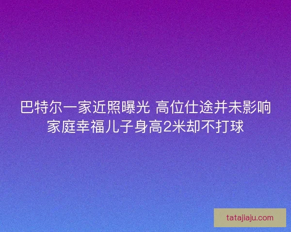 巴特尔一家近照曝光 高位仕途并未影响家庭幸福儿子身高2米却不打球